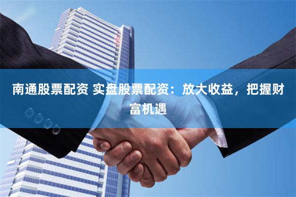 南通股票配資 實盤股票配資：放大收益，把握財富機遇